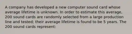 A company has developed a new computer sound card whose average lifetime is unknown. In order to estimate this average, 200 sound cards are randomly selected from a large production line and tested; their average lifetime is found to be 5 years. The 200 sound cards represent: