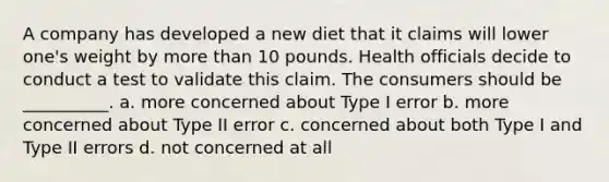 A company has developed a new diet that it claims will lower one's weight by more than 10 pounds. Health officials decide to conduct a test to validate this claim. The consumers should be __________. a. more concerned about Type I error b. more concerned about Type II error c. concerned about both Type I and Type II errors d. not concerned at all