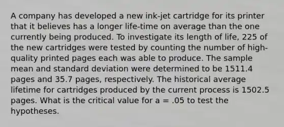 A company has developed a new ink-jet cartridge for its printer that it believes has a longer life-time on average than the one currently being produced. To investigate its length of life, 225 of the new cartridges were tested by counting the number of high-quality printed pages each was able to produce. The sample mean and standard deviation were determined to be 1511.4 pages and 35.7 pages, respectively. The historical average lifetime for cartridges produced by the current process is 1502.5 pages. What is the critical value for a = .05 to test the hypotheses.