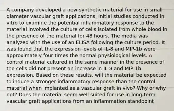 A company developed a new synthetic material for use in small diameter vascular graft applications. Initial studies conducted in vitro to examine the potential inflammatory response to the material involved the culture of cells isolated from whole blood in the presence of the material for 48 hours. The media was analyzed with the use of an ELISA following the culture period. It was found that the expression levels of IL-8 and MIP-1b were approximately four times the normal physiological levels. A control material cultured in the same manner in the presence of the cells did not present an increase in IL-8 and MIP-1b expression. Based on these results, will the material be expected to induce a stronger inflammatory response than the control material when implanted as a vascular graft in vivo? Why or why not? Does the material seem well suited for use in long-term vascular graft applications from an inflammation standpoint