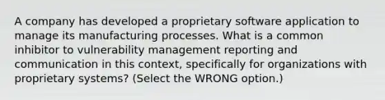 A company has developed a proprietary software application to manage its manufacturing processes. What is a common inhibitor to vulnerability management reporting and communication in this context, specifically for organizations with proprietary systems? (Select the WRONG option.)