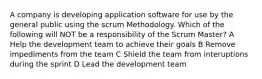 A company is developing application software for use by the general public using the scrum Methodology. Which of the following will NOT be a responsibility of the Scrum Master? A Help the development team to achieve their goals B Remove impediments from the team C Shield the team from interuptions during the sprint D Lead the development team