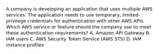 A company is developing an application that uses multiple AWS services. The application needs to use temporary, limited-privilege credentials for authentication with other AWS APIs. Which AWS service or feature should the company use to meet these authentication requirements? A. Amazon API Gateway B. IAM users C. AWS Security Token Service (AWS STS) D. IAM instance profiles