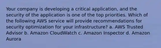 Your company is developing a critical application, and the security of the application is one of the top priorities. Which of the following AWS service will provide recommendations for security optimization for your infrastructure? a. AWS Trusted Advisor b. Amazon CloudWatch c. Amazon Inspector d. Amazon Aurora