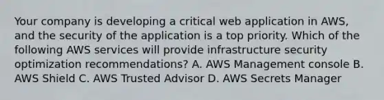 Your company is developing a critical web application in AWS, and the security of the application is a top priority. Which of the following AWS services will provide infrastructure security optimization recommendations? A. AWS Management console B. AWS Shield C. AWS Trusted Advisor D. AWS Secrets Manager