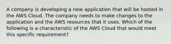 A company is developing a new application that will be hosted in the AWS Cloud. The company needs to make changes to the application and the AWS resources that it uses. Which of the following is a characteristic of the AWS Cloud that would meet this specific requirement?