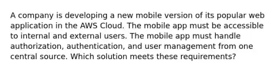 A company is developing a new mobile version of its popular web application in the AWS Cloud. The mobile app must be accessible to internal and external users. The mobile app must handle authorization, authentication, and user management from one central source. Which solution meets these requirements?