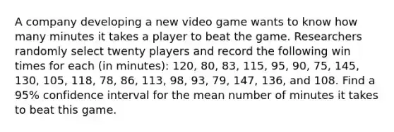 A company developing a new video game wants to know how many minutes it takes a player to beat the game. Researchers randomly select twenty players and record the following win times for each (in minutes): 120, 80, 83, 115, 95, 90, 75, 145, 130, 105, 118, 78, 86, 113, 98, 93, 79, 147, 136, and 108. Find a 95% confidence interval for the mean number of minutes it takes to beat this game.