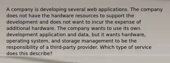 A company is developing several web applications. The company does not have the hardware resources to support the development and does not want to incur the expense of additional hardware. The company wants to use its own development application and data, but it wants hardware, operating system, and storage management to be the responsibility of a third-party provider. Which type of service does this describe?