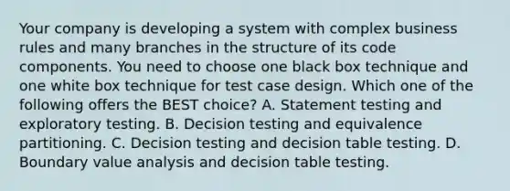 Your company is developing a system with complex business rules and many branches in the structure of its code components. You need to choose one black box technique and one white box technique for test case design. Which one of the following offers the BEST choice? A. Statement testing and exploratory testing. B. Decision testing and equivalence partitioning. C. Decision testing and decision table testing. D. Boundary value analysis and decision table testing.