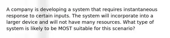 A company is developing a system that requires instantaneous response to certain inputs. The system will incorporate into a larger device and will not have many resources. What type of system is likely to be MOST suitable for this scenario?