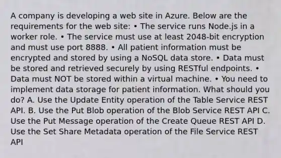 A company is developing a web site in Azure. Below are the requirements for the web site: • The service runs Node.js in a worker role. • The service must use at least 2048-bit encryption and must use port 8888. • All patient information must be encrypted and stored by using a NoSQL data store. • Data must be stored and retrieved securely by using RESTful endpoints. • Data must NOT be stored within a virtual machine. • You need to implement data storage for patient information. What should you do? A. Use the Update Entity operation of the Table Service REST API. B. Use the Put Blob operation of the Blob Service REST API C. Use the Put Message operation of the Create Queue REST API D. Use the Set Share Metadata operation of the File Service REST API​​