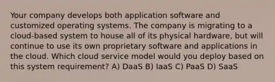 Your company develops both application software and customized operating systems. The company is migrating to a cloud-based system to house all of its physical hardware, but will continue to use its own proprietary software and applications in the cloud. Which cloud service model would you deploy based on this system requirement? A) DaaS B) IaaS C) PaaS D) SaaS