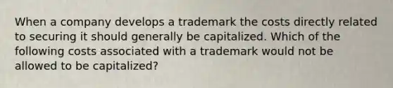 When a company develops a trademark the costs directly related to securing it should generally be capitalized. Which of the following costs associated with a trademark would not be allowed to be capitalized?