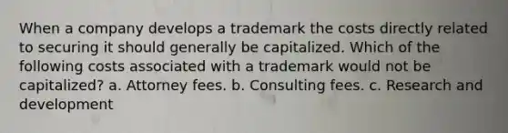 When a company develops a trademark the costs directly related to securing it should generally be capitalized. Which of the following costs associated with a trademark would not be capitalized? a. Attorney fees. b. Consulting fees. c. Research and development