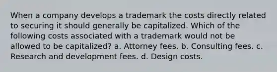 When a company develops a trademark the costs directly related to securing it should generally be capitalized. Which of the following costs associated with a trademark would not be allowed to be capitalized? a. Attorney fees. b. Consulting fees. c. Research and development fees. d. Design costs.