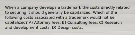 When a company develops a trademark the costs directly related to securing it should generally be capitalized. Which of the following costs associated with a trademark would not be capitalized? A) Attorney fees. B) Consulting fees. C) Research and development costs. D) Design costs.