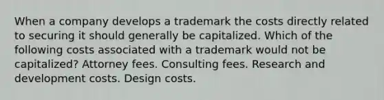 When a company develops a trademark the costs directly related to securing it should generally be capitalized. Which of the following costs associated with a trademark would not be capitalized? Attorney fees. Consulting fees. Research and development costs. Design costs.