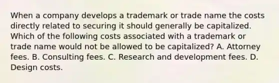 When a company develops a trademark or trade name the costs directly related to securing it should generally be capitalized. Which of the following costs associated with a trademark or trade name would not be allowed to be capitalized? A. Attorney fees. B. Consulting fees. C. Research and development fees. D. Design costs.