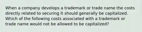 When a company develops a trademark or trade name the costs directly related to securing it should generally be capitalized. Which of the following costs associated with a trademark or trade name would not be allowed to be capitalized?