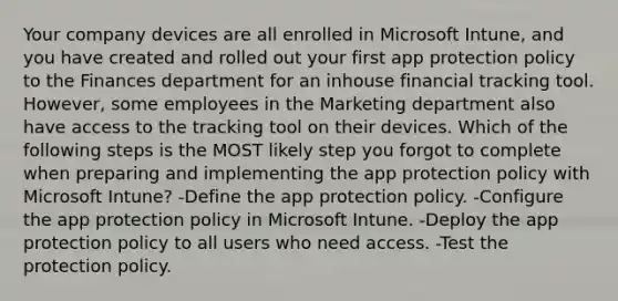 Your company devices are all enrolled in Microsoft Intune, and you have created and rolled out your first app protection policy to the Finances department for an inhouse financial tracking tool. However, some employees in the Marketing department also have access to the tracking tool on their devices. Which of the following steps is the MOST likely step you forgot to complete when preparing and implementing the app protection policy with Microsoft Intune? -Define the app protection policy. -Configure the app protection policy in Microsoft Intune. -Deploy the app protection policy to all users who need access. -Test the protection policy.