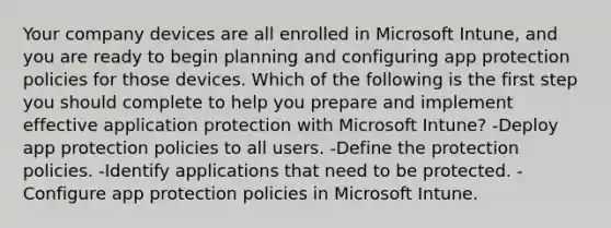 Your company devices are all enrolled in Microsoft Intune, and you are ready to begin planning and configuring app protection policies for those devices. Which of the following is the first step you should complete to help you prepare and implement effective application protection with Microsoft Intune? -Deploy app protection policies to all users. -Define the protection policies. -Identify applications that need to be protected. -Configure app protection policies in Microsoft Intune.