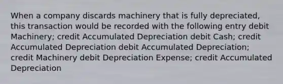 When a company discards machinery that is fully depreciated, this transaction would be recorded with the following entry debit Machinery; credit Accumulated Depreciation debit Cash; credit Accumulated Depreciation debit Accumulated Depreciation; credit Machinery debit Depreciation Expense; credit Accumulated Depreciation