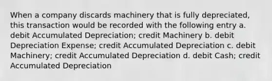 When a company discards machinery that is fully depreciated, this transaction would be recorded with the following entry a. debit Accumulated Depreciation; credit Machinery b. debit Depreciation Expense; credit Accumulated Depreciation c. debit Machinery; credit Accumulated Depreciation d. debit Cash; credit Accumulated Depreciation