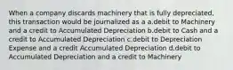 When a company discards machinery that is fully depreciated, this transaction would be journalized as a a.debit to Machinery and a credit to Accumulated Depreciation b.debit to Cash and a credit to Accumulated Depreciation c.debit to Depreciation Expense and a credit Accumulated Depreciation d.debit to Accumulated Depreciation and a credit to Machinery