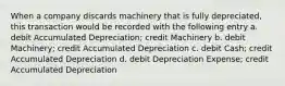 When a company discards machinery that is fully depreciated, this transaction would be recorded with the following entry a. debit Accumulated Depreciation; credit Machinery b. debit Machinery; credit Accumulated Depreciation c. debit Cash; credit Accumulated Depreciation d. debit Depreciation Expense; credit Accumulated Depreciation