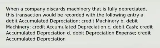 When a company discards machinery that is fully depreciated, this transaction would be recorded with the following entry a. debit Accumulated Depreciation; credit Machinery b. debit Machinery; credit Accumulated Depreciation c. debit Cash; credit Accumulated Depreciation d. debit Depreciation Expense; credit Accumulated Depreciation