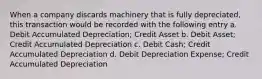 When a company discards machinery that is fully depreciated, this transaction would be recorded with the following entry a. Debit Accumulated Depreciation; Credit Asset b. Debit Asset; Credit Accumulated Depreciation c. Debit Cash; Credit Accumulated Depreciation d. Debit Depreciation Expense; Credit Accumulated Depreciation