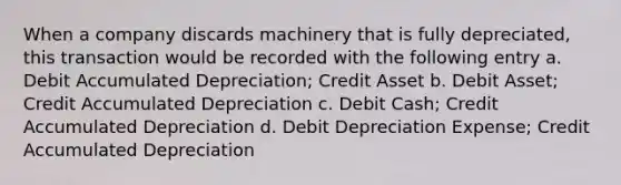 When a company discards machinery that is fully depreciated, this transaction would be recorded with the following entry a. Debit Accumulated Depreciation; Credit Asset b. Debit Asset; Credit Accumulated Depreciation c. Debit Cash; Credit Accumulated Depreciation d. Debit Depreciation Expense; Credit Accumulated Depreciation