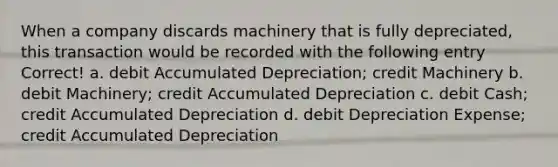 When a company discards machinery that is fully depreciated, this transaction would be recorded with the following entry Correct! a. debit Accumulated Depreciation; credit Machinery b. debit Machinery; credit Accumulated Depreciation c. debit Cash; credit Accumulated Depreciation d. debit Depreciation Expense; credit Accumulated Depreciation