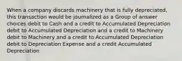 When a company discards machinery that is fully depreciated, this transaction would be journalized as a Group of answer choices debit to Cash and a credit to Accumulated Depreciation debit to Accumulated Depreciation and a credit to Machinery debit to Machinery and a credit to Accumulated Depreciation debit to Depreciation Expense and a credit Accumulated Depreciation