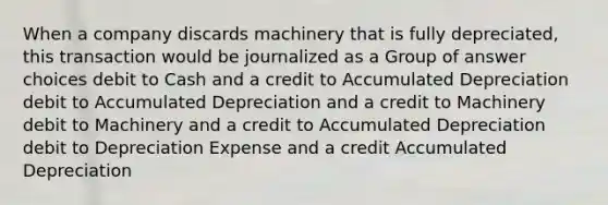 When a company discards machinery that is fully depreciated, this transaction would be journalized as a Group of answer choices debit to Cash and a credit to Accumulated Depreciation debit to Accumulated Depreciation and a credit to Machinery debit to Machinery and a credit to Accumulated Depreciation debit to Depreciation Expense and a credit Accumulated Depreciation