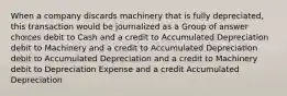 When a company discards machinery that is fully depreciated, this transaction would be journalized as a Group of answer choices debit to Cash and a credit to Accumulated Depreciation debit to Machinery and a credit to Accumulated Depreciation debit to Accumulated Depreciation and a credit to Machinery debit to Depreciation Expense and a credit Accumulated Depreciation