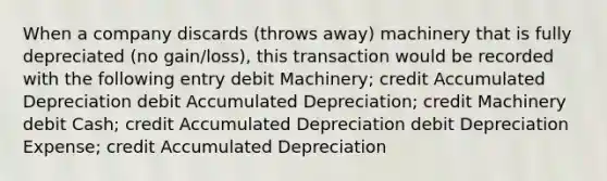 When a company discards (throws away) machinery that is fully depreciated (no gain/loss), this transaction would be recorded with the following entry debit Machinery; credit Accumulated Depreciation debit Accumulated Depreciation; credit Machinery debit Cash; credit Accumulated Depreciation debit Depreciation Expense; credit Accumulated Depreciation