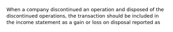 When a company discontinued an operation and disposed of the discontinued operations, the transaction should be included in the <a href='https://www.questionai.com/knowledge/kCPMsnOwdm-income-statement' class='anchor-knowledge'>income statement</a> as a gain or loss on disposal reported as