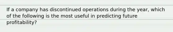 If a company has discontinued operations during the year, which of the following is the most useful in predicting future profitability?