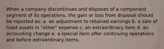 When a company discontinues and disposes of a component segment of its operations, the gain or loss from disposal should be reported as: a. an adjustment to retained earnings b. a sale of fixed assets in "other" expense c. an extraordinary item d. an accounting change e. a special item after continuing operations and before extraordinary items.