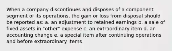 When a company discontinues and disposes of a component segment of its operations, the gain or loss from disposal should be reported as: a. an adjustment to retained earnings b. a sale of fixed assets in "other" expense c. an extraordinary item d. an accounting change e. a special item after continuing operations and before extraordinary items