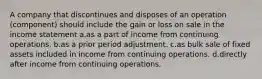 A company that discontinues and disposes of an operation (component) should include the gain or loss on sale in the income statement a.as a part of income from continuing operations. b.as a prior period adjustment. c.as bulk sale of fixed assets included in income from continuing operations. d.directly after income from continuing operations.