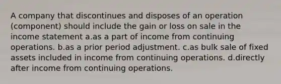 A company that discontinues and disposes of an operation (component) should include the gain or loss on sale in the income statement a.as a part of income from continuing operations. b.as a prior period adjustment. c.as bulk sale of fixed assets included in income from continuing operations. d.directly after income from continuing operations.