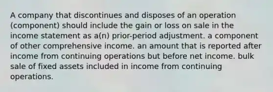 A company that discontinues and disposes of an operation (component) should include the gain or loss on sale in the income statement as a(n) prior-period adjustment. a component of other comprehensive income. an amount that is reported after income from continuing operations but before net income. bulk sale of fixed assets included in income from continuing operations.