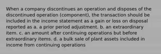 When a company discontinues an operation and disposes of the discontinued operation (component), the transaction should be included in the income statement as a gain or loss on disposal reported as a. a prior period adjustment. b. an extraordinary item. c. an amount after continuing operations but before extraordinary items. d. a bulk sale of plant assets included in income from continuing operations