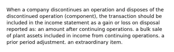 When a company discontinues an operation and disposes of the discontinued operation (component), the transaction should be included in the income statement as a gain or loss on disposal reported as: an amount after continuing operations. a bulk sale of plant assets included in income from continuing operations. a prior period adjustment. an extraordinary item.