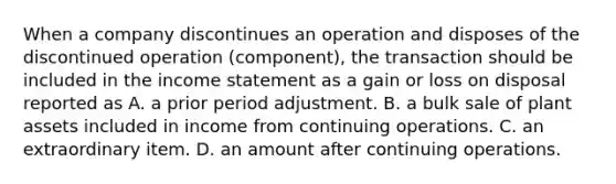 When a company discontinues an operation and disposes of the discontinued operation (component), the transaction should be included in the income statement as a gain or loss on disposal reported as A. a prior period adjustment. B. a bulk sale of plant assets included in income from continuing operations. C. an extraordinary item. D. an amount after continuing operations.