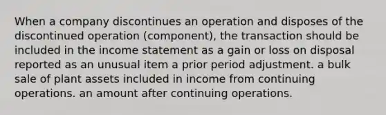 When a company discontinues an operation and disposes of the discontinued operation (component), the transaction should be included in the income statement as a gain or loss on disposal reported as an unusual item a prior period adjustment. a bulk sale of plant assets included in income from continuing operations. an amount after continuing operations.