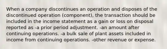 When a company discontinues an operation and disposes of the discontinued operation (component), the transaction should be included in the income statement as a gain or loss on disposal reported as -a prior period adjustment. -an amount after continuing operations. -a bulk sale of plant assets included in income from continuing operations. -other revenue or expense.